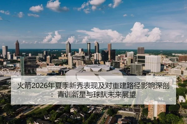 火箭2026年夏季新秀表现及对重建路径影响深剖：青训新星与球队未来展望