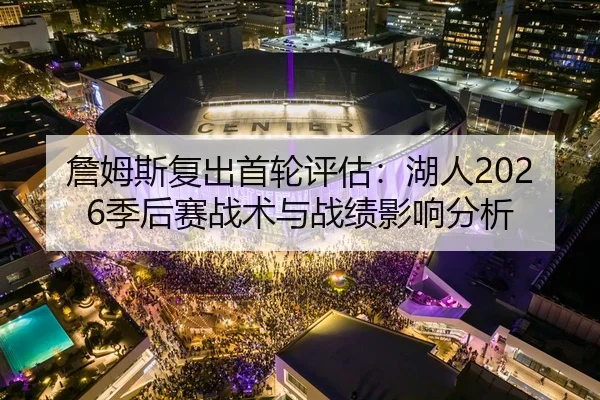 詹姆斯复出首轮评估：湖人2026季后赛战术与战绩影响分析